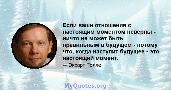 Если ваши отношения с настоящим моментом неверны - ничто не может быть правильным в будущем - потому что, когда наступит будущее - это настоящий момент.