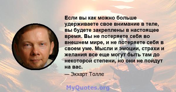 Если вы как можно больше удерживаете свое внимание в теле, вы будете закреплены в настоящее время. Вы не потеряете себя во внешнем мире, и не потеряете себя в своем уме. Мысли и эмоции, страхи и желания все еще могут