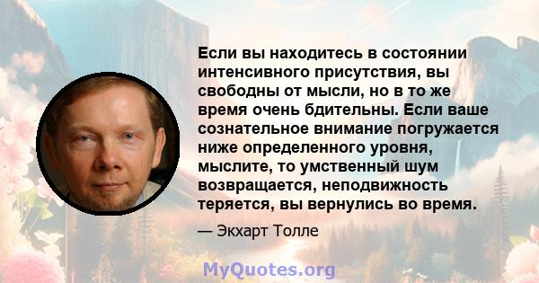 Если вы находитесь в состоянии интенсивного присутствия, вы свободны от мысли, но в то же время очень бдительны. Если ваше сознательное внимание погружается ниже определенного уровня, мыслите, то умственный шум