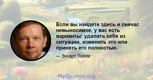 Если вы найдете здесь и сейчас невыносимое, у вас есть варианты: удалить себя из ситуации, изменить это или принять его полностью.