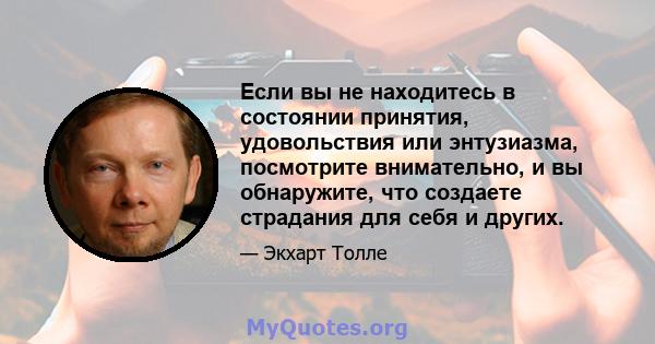 Если вы не находитесь в состоянии принятия, удовольствия или энтузиазма, посмотрите внимательно, и вы обнаружите, что создаете страдания для себя и других.