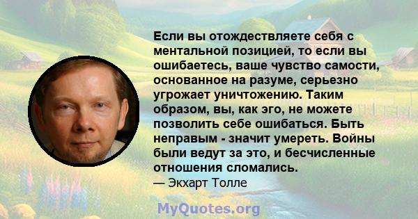 Если вы отождествляете себя с ментальной позицией, то если вы ошибаетесь, ваше чувство самости, основанное на разуме, серьезно угрожает уничтожению. Таким образом, вы, как эго, не можете позволить себе ошибаться. Быть