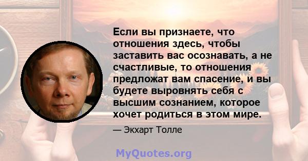 Если вы признаете, что отношения здесь, чтобы заставить вас осознавать, а не счастливые, то отношения предложат вам спасение, и вы будете выровнять себя с высшим сознанием, которое хочет родиться в этом мире.