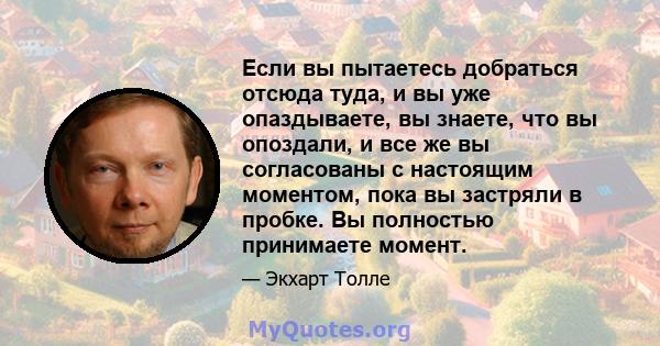 Если вы пытаетесь добраться отсюда туда, и вы уже опаздываете, вы знаете, что вы опоздали, и все же вы согласованы с настоящим моментом, пока вы застряли в пробке. Вы полностью принимаете момент.