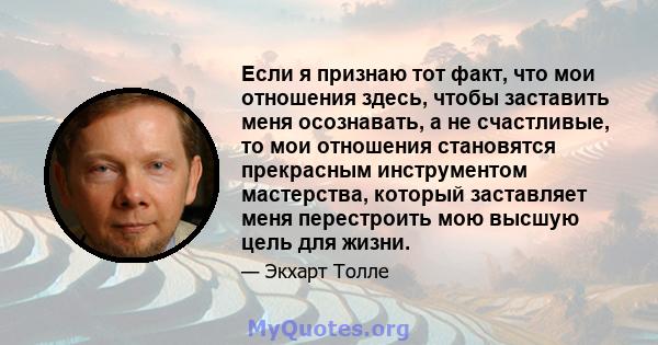 Если я признаю тот факт, что мои отношения здесь, чтобы заставить меня осознавать, а не счастливые, то мои отношения становятся прекрасным инструментом мастерства, который заставляет меня перестроить мою высшую цель для 