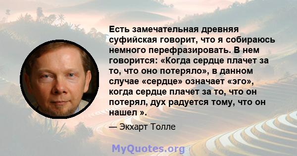 Есть замечательная древняя суфийская говорит, что я собираюсь немного перефразировать. В нем говорится: «Когда сердце плачет за то, что оно потеряло», в данном случае «сердце» означает «эго», когда сердце плачет за то,