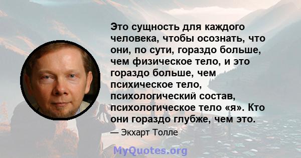 Это сущность для каждого человека, чтобы осознать, что они, по сути, гораздо больше, чем физическое тело, и это гораздо больше, чем психическое тело, психологический состав, психологическое тело «я». Кто они гораздо