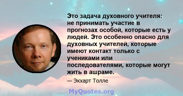 Это задача духовного учителя: не принимать участие в прогнозах особой, которые есть у людей. Это особенно опасно для духовных учителей, которые имеют контакт только с учениками или последователями, которые могут жить в