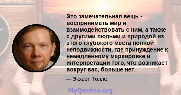 Это замечательная вещь - воспринимать мир и взаимодействовать с ним, а также с другими людьми и природой из этого глубокого места полной неподвижности, где принуждение к немедленному маркировке и интерпретации того, что 