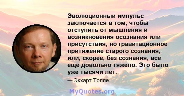 Эволюционный импульс заключается в том, чтобы отступить от мышления и возникновения осознания или присутствия, но гравитационное притяжение старого сознания, или, скорее, без сознания, все еще довольно тяжело. Это было