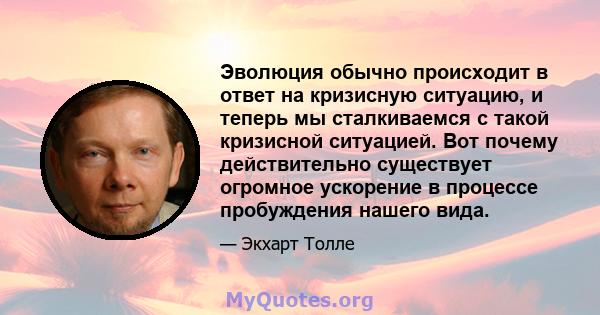 Эволюция обычно происходит в ответ на кризисную ситуацию, и теперь мы сталкиваемся с такой кризисной ситуацией. Вот почему действительно существует огромное ускорение в процессе пробуждения нашего вида.