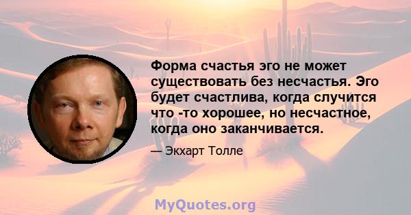 Форма счастья эго не может существовать без несчастья. Эго будет счастлива, когда случится что -то хорошее, но несчастное, когда оно заканчивается.