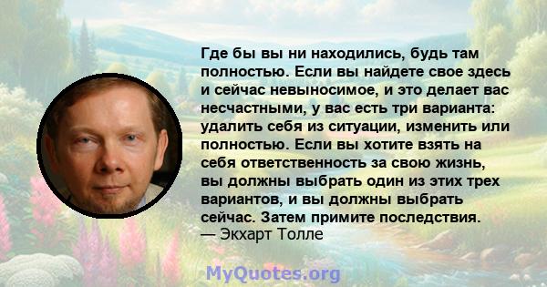 Где бы вы ни находились, будь там полностью. Если вы найдете свое здесь и сейчас невыносимое, и это делает вас несчастными, у вас есть три варианта: удалить себя из ситуации, изменить или полностью. Если вы хотите взять 