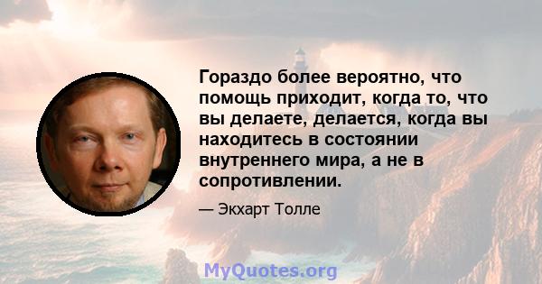 Гораздо более вероятно, что помощь приходит, когда то, что вы делаете, делается, когда вы находитесь в состоянии внутреннего мира, а не в сопротивлении.