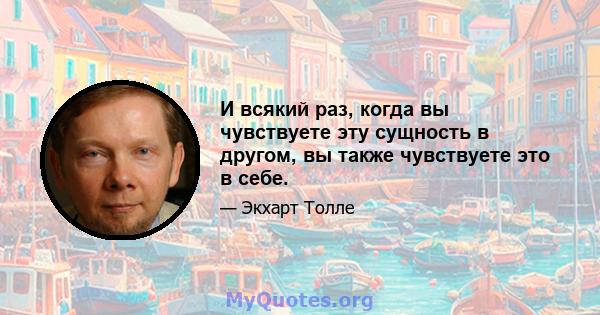 И всякий раз, когда вы чувствуете эту сущность в другом, вы также чувствуете это в себе.