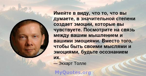 Имейте в виду, что то, что вы думаете, в значительной степени создает эмоции, которые вы чувствуете. Посмотрите на связь между вашим мышлением и вашими эмоциями. Вместо того, чтобы быть своими мыслями и эмоциями, будьте 