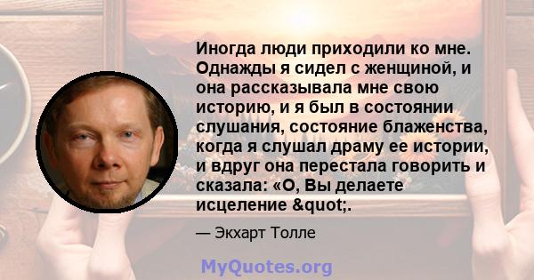 Иногда люди приходили ко мне. Однажды я сидел с женщиной, и она рассказывала мне свою историю, и я был в состоянии слушания, состояние блаженства, когда я слушал драму ее истории, и вдруг она перестала говорить и