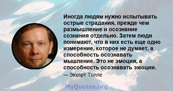 Иногда людям нужно испытывать острые страдания, прежде чем размышление и осознание сознания отдельно. Затем люди понимают, что в них есть еще одно измерение, которое не думает, а способность осознавать мышление. Это не