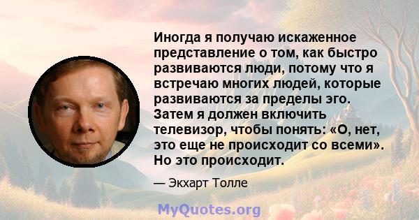 Иногда я получаю искаженное представление о том, как быстро развиваются люди, потому что я встречаю многих людей, которые развиваются за пределы эго. Затем я должен включить телевизор, чтобы понять: «О, нет, это еще не