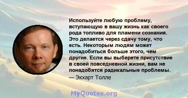 Используйте любую проблему, вступающую в вашу жизнь как своего рода топливо для пламени сознания. Это делается через сдачу тому, что есть. Некоторым людям может понадобиться больше этого, чем другие. Если вы выберете