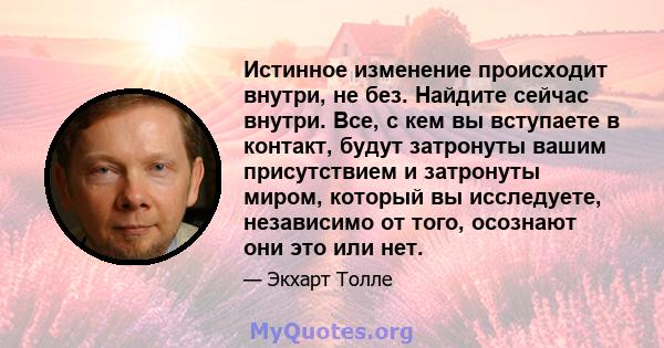 Истинное изменение происходит внутри, не без. Найдите сейчас внутри. Все, с кем вы вступаете в контакт, будут затронуты вашим присутствием и затронуты миром, который вы исследуете, независимо от того, осознают они это