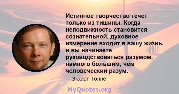 Истинное творчество течет только из тишины. Когда неподвижность становится сознательной, духовное измерение входит в вашу жизнь, и вы начинаете руководствоваться разумом, намного большим, чем человеческий разум.