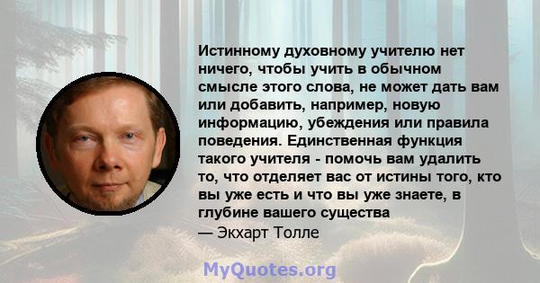 Истинному духовному учителю нет ничего, чтобы учить в обычном смысле этого слова, не может дать вам или добавить, например, новую информацию, убеждения или правила поведения. Единственная функция такого учителя - помочь 