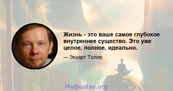 Жизнь - это ваше самое глубокое внутреннее существо. Это уже целое, полное, идеально.