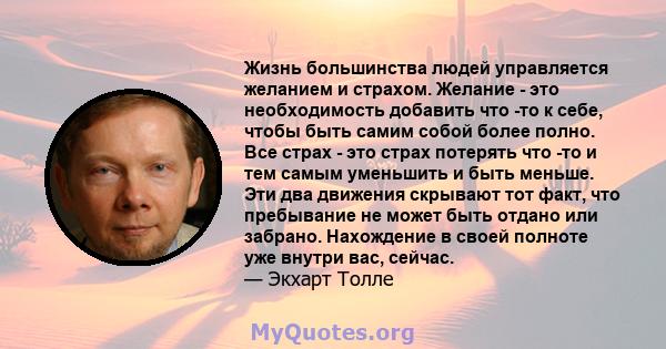 Жизнь большинства людей управляется желанием и страхом. Желание - это необходимость добавить что -то к себе, чтобы быть самим собой более полно. Все страх - это страх потерять что -то и тем самым уменьшить и быть