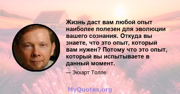 Жизнь даст вам любой опыт наиболее полезен для эволюции вашего сознания. Откуда вы знаете, что это опыт, который вам нужен? Потому что это опыт, который вы испытываете в данный момент.