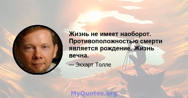 Жизнь не имеет наоборот. Противоположностью смерти является рождение. Жизнь вечна.