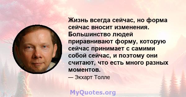 Жизнь всегда сейчас, но форма сейчас вносит изменения. Большинство людей приравнивают форму, которую сейчас принимает с самими собой сейчас, и поэтому они считают, что есть много разных моментов.