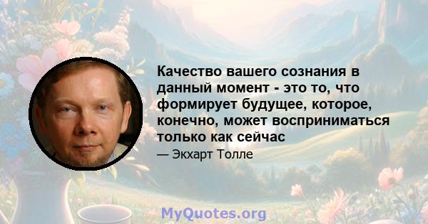 Качество вашего сознания в данный момент - это то, что формирует будущее, которое, конечно, может восприниматься только как сейчас