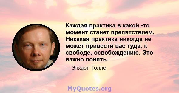 Каждая практика в какой -то момент станет препятствием. Никакая практика никогда не может привести вас туда, к свободе, освобождению. Это важно понять.