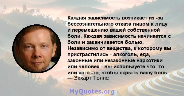 Каждая зависимость возникает из -за бессознательного отказа лицом к лицу и перемещению вашей собственной боли. Каждая зависимость начинается с боли и заканчивается болью. Независимо от вещества, к которому вы