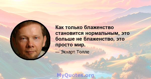 Как только блаженство становится нормальным, это больше не блаженство, это просто мир.