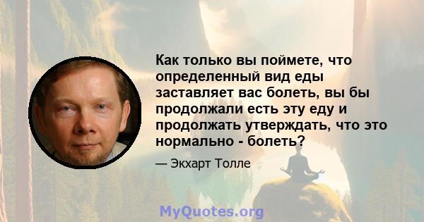 Как только вы поймете, что определенный вид еды заставляет вас болеть, вы бы продолжали есть эту еду и продолжать утверждать, что это нормально - болеть?