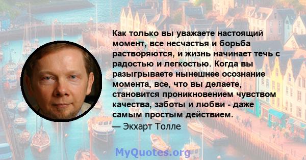 Как только вы уважаете настоящий момент, все несчастья и борьба растворяются, и жизнь начинает течь с радостью и легкостью. Когда вы разыгрываете нынешнее осознание момента, все, что вы делаете, становится