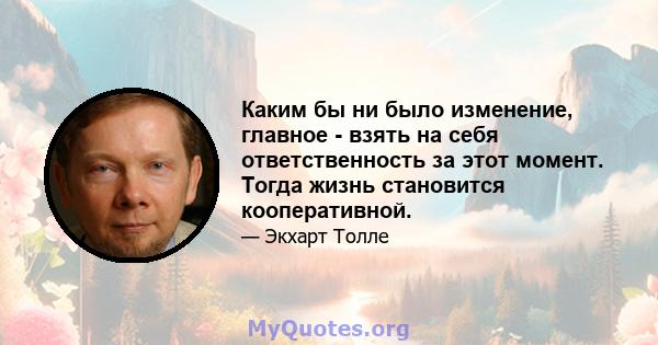 Каким бы ни было изменение, главное - взять на себя ответственность за этот момент. Тогда жизнь становится кооперативной.