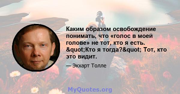 Каким образом освобождение понимать, что «голос в моей голове» не тот, кто я есть. "Кто я тогда?" Тот, кто это видит.