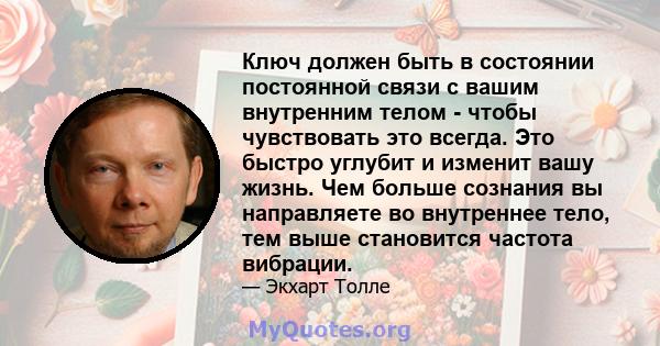 Ключ должен быть в состоянии постоянной связи с вашим внутренним телом - чтобы чувствовать это всегда. Это быстро углубит и изменит вашу жизнь. Чем больше сознания вы направляете во внутреннее тело, тем выше становится