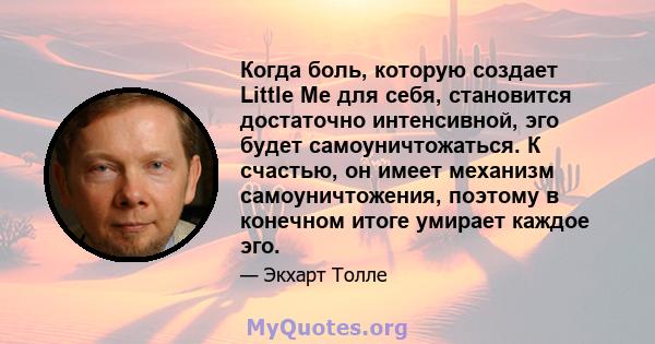 Когда боль, которую создает Little Me для себя, становится достаточно интенсивной, эго будет самоуничтожаться. К счастью, он имеет механизм самоуничтожения, поэтому в конечном итоге умирает каждое эго.