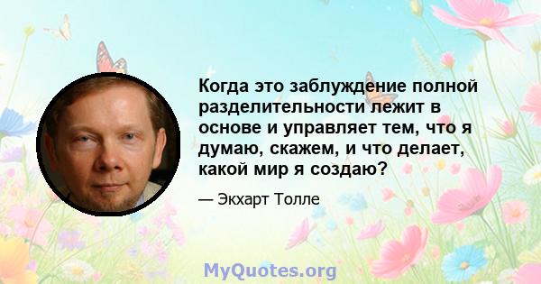 Когда это заблуждение полной разделительности лежит в основе и управляет тем, что я думаю, скажем, и что делает, какой мир я создаю?