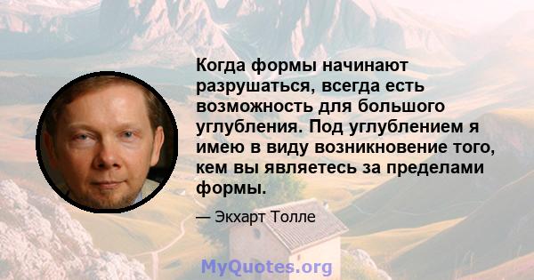 Когда формы начинают разрушаться, всегда есть возможность для большого углубления. Под углублением я имею в виду возникновение того, кем вы являетесь за пределами формы.