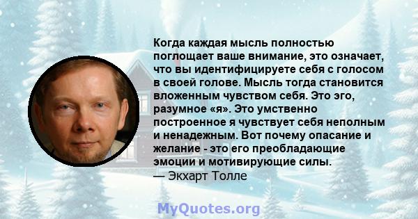 Когда каждая мысль полностью поглощает ваше внимание, это означает, что вы идентифицируете себя с голосом в своей голове. Мысль тогда становится вложенным чувством себя. Это эго, разумное «я». Это умственно построенное