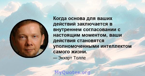 Когда основа для ваших действий заключается в внутреннем согласовании с настоящим моментом, ваши действия становятся уполномоченными интеллектом самого жизни.