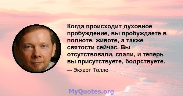 Когда происходит духовное пробуждение, вы пробуждаете в полноте, животе, а также святости сейчас. Вы отсутствовали, спали, и теперь вы присутствуете, бодрствуете.