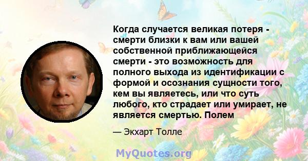 Когда случается великая потеря - смерти близки к вам или вашей собственной приближающейся смерти - это возможность для полного выхода из идентификации с формой и осознания сущности того, кем вы являетесь, или что суть