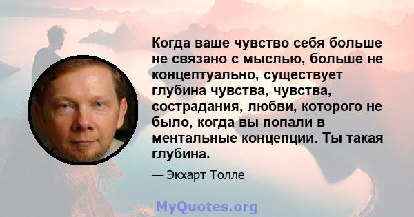 Когда ваше чувство себя больше не связано с мыслью, больше не концептуально, существует глубина чувства, чувства, сострадания, любви, которого не было, когда вы попали в ментальные концепции. Ты такая глубина.