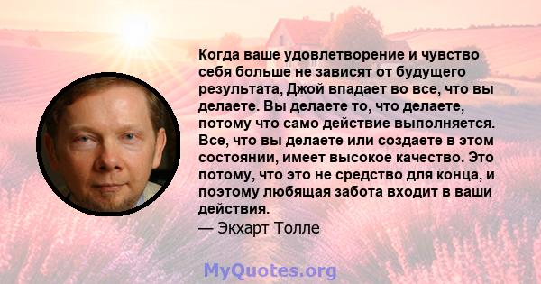 Когда ваше удовлетворение и чувство себя больше не зависят от будущего результата, Джой впадает во все, что вы делаете. Вы делаете то, что делаете, потому что само действие выполняется. Все, что вы делаете или создаете